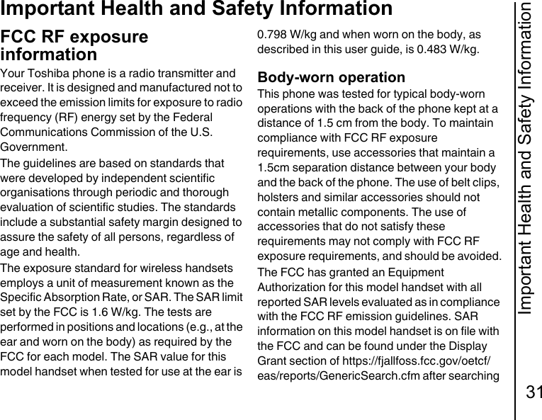 Important Health and Safety Information31Important Health and Safety InformationFCC RF exposure informationYour Toshiba phone is a radio transmitter and receiver. It is designed and manufactured not to exceed the emission limits for exposure to radio frequency (RF) energy set by the Federal Communications Commission of the U.S. Government.The guidelines are based on standards that were developed by independent scientific organisations through periodic and thorough evaluation of scientific studies. The standards include a substantial safety margin designed to assure the safety of all persons, regardless of age and health.The exposure standard for wireless handsets employs a unit of measurement known as the Specific Absorption Rate, or SAR. The SAR limit set by the FCC is 1.6 W/kg. The tests are performed in positions and locations (e.g., at the ear and worn on the body) as required by the FCC for each model. The SAR value for this model handset when tested for use at the ear is 0.798 W/kg and when worn on the body, as described in this user guide, is 0.483 W/kg.Body-worn operationThis phone was tested for typical body-worn operations with the back of the phone kept at a distance of 1.5 cm from the body. To maintain compliance with FCC RF exposure requirements, use accessories that maintain a 1.5cm separation distance between your body and the back of the phone. The use of belt clips, holsters and similar accessories should not contain metallic components. The use of accessories that do not satisfy these requirements may not comply with FCC RF exposure requirements, and should be avoided.The FCC has granted an Equipment Authorization for this model handset with all reported SAR levels evaluated as in compliance with the FCC RF emission guidelines. SAR information on this model handset is on file with the FCC and can be found under the Display Grant section of https://fjallfoss.fcc.gov/oetcf/eas/reports/GenericSearch.cfm after searching 