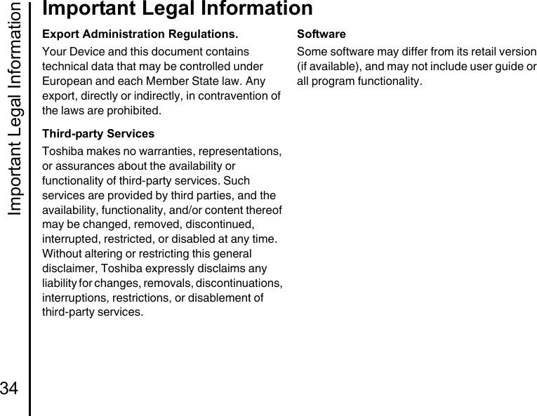 Important Legal Information34Important Legal InformationExport Administration Regulations.Your Device and this document contains technical data that may be controlled under European and each Member State law. Any export, directly or indirectly, in contravention of the laws are prohibited.Third-party ServicesToshiba makes no warranties, representations, or assurances about the availability or functionality of third-party services. Such services are provided by third parties, and the availability, functionality, and/or content thereof may be changed, removed, discontinued, interrupted, restricted, or disabled at any time. Without altering or restricting this general disclaimer, Toshiba expressly disclaims any liability for changes, removals, discontinuations, interruptions, restrictions, or disablement of third-party services.SoftwareSome software may differ from its retail version (if available), and may not include user guide or all program functionality.