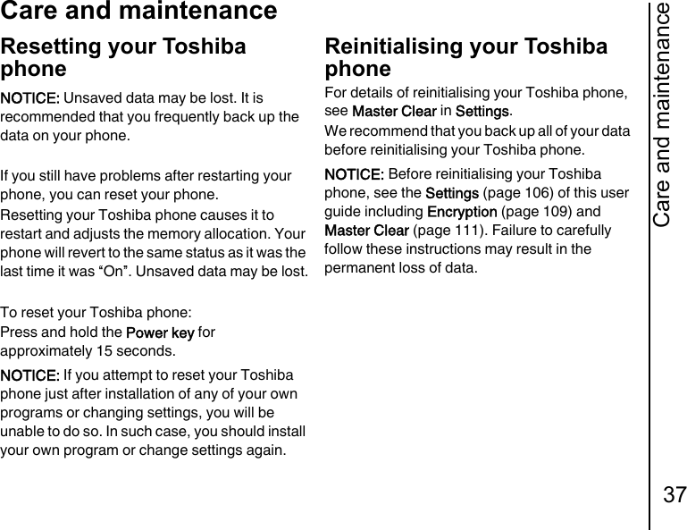 Care and maintenance37Care and maintenanceResetting your Toshiba phoneIf you still have problems after restarting your phone, you can reset your phone.Resetting your Toshiba phone causes it to restart and adjusts the memory allocation. Your phone will revert to the same status as it was the last time it was “On”. Unsaved data may be lost.To reset your Toshiba phone:Press and hold the Power key for approximately 15 seconds.Reinitialising your Toshiba phoneFor details of reinitialising your Toshiba phone, see Master Clear in Settings.We recommend that you back up all of your data before reinitialising your Toshiba phone.NOTICE: Unsaved data may be lost. It is recommended that you frequently back up the data on your phone.NOTICE: If you attempt to reset your Toshiba phone just after installation of any of your own programs or changing settings, you will be unable to do so. In such case, you should install your own program or change settings again.NOTICE: Before reinitialising your Toshiba phone, see the Settings (page 106) of this user guide including Encryption (page 109) and Master Clear (page 111). Failure to carefully follow these instructions may result in the permanent loss of data.