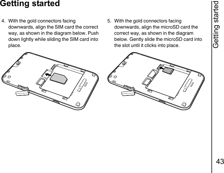 Getting started43Getting started4. With the gold connectors facing downwards, align the SIM card the correct way, as shown in the diagram below. Push down lightly while sliding the SIM card into place.5. With the gold connectors facing downwards, align the microSD card the correct way, as shown in the diagram below. Gently slide the microSD card into the slot until it clicks into place.