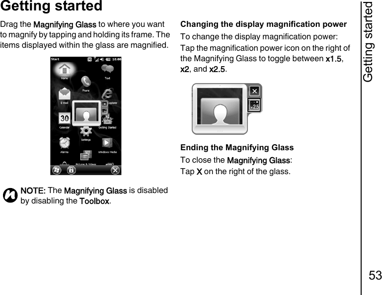 Getting started53Getting startedDrag the Magnifying Glass to where you want to magnify by tapping and holding its frame. The items displayed within the glass are magnified.Changing the display magnification powerTo change the display magnification power:Tap the magnification power icon on the right of the Magnifying Glass to toggle between x1.5, x2, and x2.5.Ending the Magnifying GlassTo close the Magnifying Glass:Tap X on the right of the glass.NOTE: The Magnifying Glass is disabled by disabling the Toolbox.n