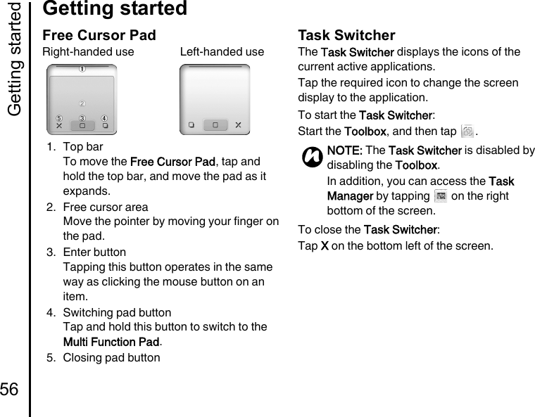 Getting started56Getting startedFree Cursor PadRight-handed use                Left-handed use1. Top barTo move the Free Cursor Pad, tap and hold the top bar, and move the pad as it expands.2. Free cursor areaMove the pointer by moving your finger on the pad.3. Enter buttonTapping this button operates in the same way as clicking the mouse button on an item.4. Switching pad buttonTap and hold this button to switch to the Multi Function Pad.5. Closing pad buttonTask SwitcherThe Task Switcher displays the icons of the current active applications.Tap the required icon to change the screen display to the application.To start the Task Switcher:Start the Toolbox, and then tap  .To close the Task Switcher:Tap X on the bottom left of the screen.NOTE: The Task Switcher is disabled by disabling the Toolbox.In addition, you can access the Task Manager by tapping   on the right bottom of the screen.n