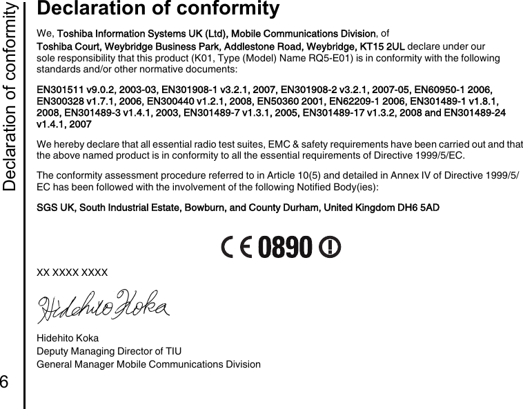 Declaration of conformity6Declaration of conformityDeclaration of conformityWe, Toshiba Information Systems UK (Ltd), Mobile Communications Division, ofToshiba Court, Weybridge Business Park, Addlestone Road, Weybridge, KT15 2UL declare under our sole responsibility that this product (K01, Type (Model) Name RQ5-E01) is in conformity with the following standards and/or other normative documents:EN301511 v9.0.2, 2003-03, EN301908-1 v3.2.1, 2007, EN301908-2 v3.2.1, 2007-05, EN60950-1 2006, EN300328 v1.7.1, 2006, EN300440 v1.2.1, 2008, EN50360 2001, EN62209-1 2006, EN301489-1 v1.8.1, 2008, EN301489-3 v1.4.1, 2003, EN301489-7 v1.3.1, 2005, EN301489-17 v1.3.2, 2008 and EN301489-24 v1.4.1, 2007We hereby declare that all essential radio test suites, EMC &amp; safety requirements have been carried out and that the above named product is in conformity to all the essential requirements of Directive 1999/5/EC.The conformity assessment procedure referred to in Article 10(5) and detailed in Annex IV of Directive 1999/5/EC has been followed with the involvement of the following Notified Body(ies):SGS UK, South Industrial Estate, Bowburn, and County Durham, United Kingdom DH6 5ADXX XXXX XXXXHidehito KokaDeputy Managing Director of TIUGeneral Manager Mobile Communications Division
