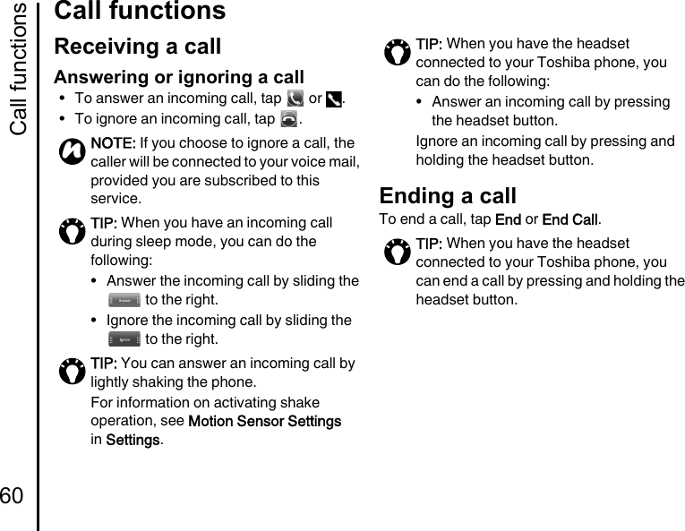 Call functions60Call functionsCall functionsReceiving a callAnswering or ignoring a call• To answer an incoming call, tap   or  .• To ignore an incoming call, tap  .Ending a callTo end a call, tap End or End Call.NOTE: If you choose to ignore a call, the caller will be connected to your voice mail, provided you are subscribed to this service.TIP: When you have an incoming call during sleep mode, you can do the following:• Answer the incoming call by sliding the  to the right.• Ignore the incoming call by sliding the  to the right.TIP: You can answer an incoming call by lightly shaking the phone.For information on activating shake operation, see Motion Sensor Settings in Settings.nTIP: When you have the headset connected to your Toshiba phone, you can do the following:• Answer an incoming call by pressing the headset button.Ignore an incoming call by pressing and holding the headset button.TIP: When you have the headset connected to your Toshiba phone, you can end a call by pressing and holding the headset button.