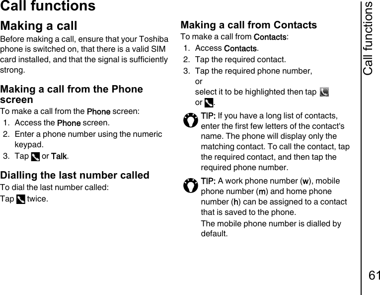 Call functions61Call functionsMaking a callBefore making a call, ensure that your Toshiba phone is switched on, that there is a valid SIM card installed, and that the signal is sufficiently strong.Making a call from the Phone screenTo make a call from the Phone screen:1. Access the Phone screen.2. Enter a phone number using the numeric keypad.3. Tap  or Talk.Dialling the last number calledTo dial the last number called:Tap  twice.Making a call from ContactsTo make a call from Contacts:1. Access Contacts.2. Tap the required contact.3. Tap the required phone number, or select it to be highlighted then tap   or .TIP: If you have a long list of contacts, enter the first few letters of the contact&apos;s name. The phone will display only the matching contact. To call the contact, tap the required contact, and then tap the required phone number.TIP: A work phone number (w), mobile phone number (m) and home phone number (h) can be assigned to a contact that is saved to the phone.The mobile phone number is dialled by default.