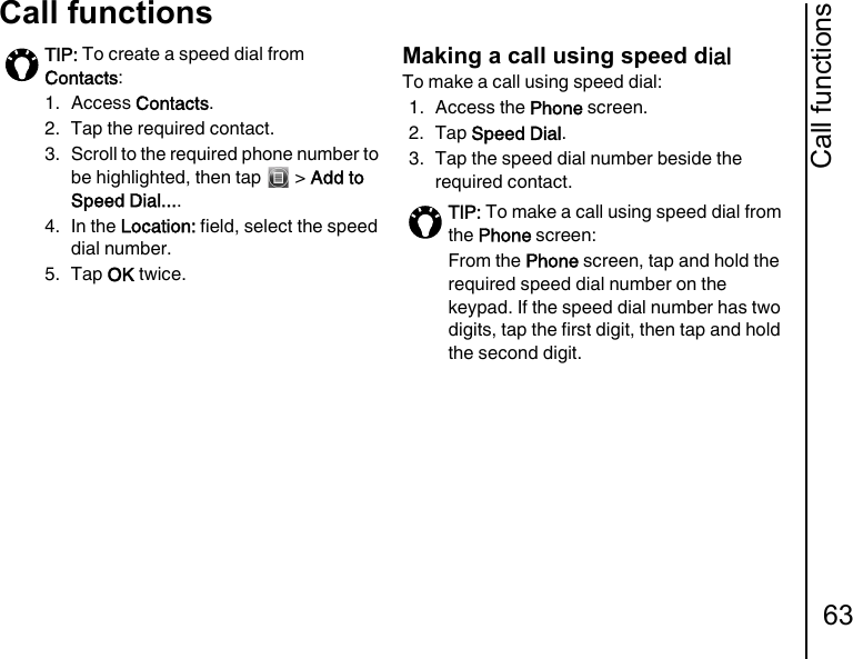 Call functions63Call functionsMaking a call using speed dialTo make a call using speed dial:1. Access the Phone screen.2. Tap Speed Dial.3. Tap the speed dial number beside the required contact.TIP: To create a speed dial from Contacts:1. Access Contacts.2.  Tap the required contact.3.  Scroll to the required phone number to be highlighted, then tap   &gt; Add to Speed Dial.... 4. In the Location: field, select the speed dial number.5. Tap OK twice.TIP: To make a call using speed dial from the Phone screen:From the Phone screen, tap and hold the required speed dial number on the keypad. If the speed dial number has two digits, tap the first digit, then tap and hold the second digit.