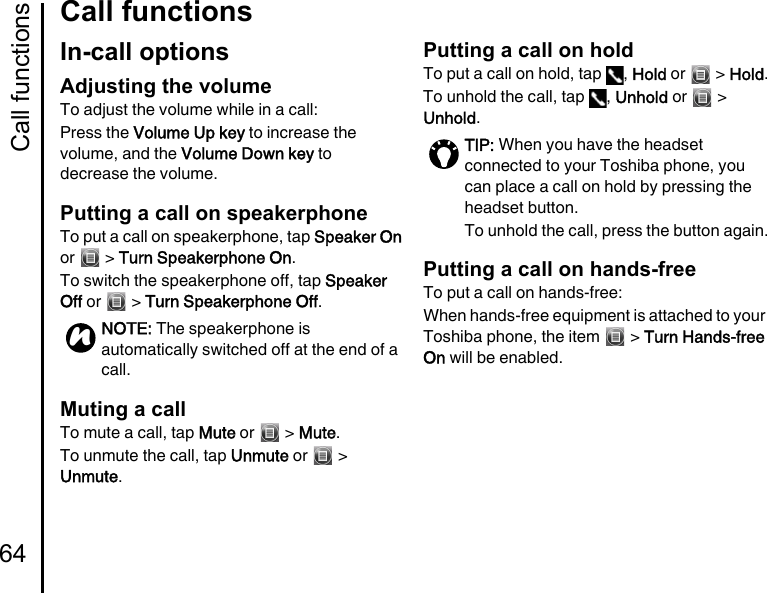 Call functions64Call functionsIn-call optionsAdjusting the volumeTo adjust the volume while in a call:Press the Volume Up key to increase the volume, and the Volume Down key to decrease the volume.Putting a call on speakerphoneTo put a call on speakerphone, tap Speaker On or  &gt; Turn Speakerphone On.To switch the speakerphone off, tap Speaker Off or   &gt; Turn Speakerphone Off.Muting a callTo mute a call, tap Mute or   &gt; Mute.To unmute the call, tap Unmute or   &gt; Unmute.Putting a call on holdTo put a call on hold, tap  , Hold or   &gt; Hold.To unhold the call, tap  , Unhold or   &gt; Unhold.Putting a call on hands-freeTo put a call on hands-free:When hands-free equipment is attached to your Toshiba phone, the item   &gt; Turn Hands-free On will be enabled.NOTE: The speakerphone is automatically switched off at the end of a call.nTIP: When you have the headset connected to your Toshiba phone, you can place a call on hold by pressing the headset button.To unhold the call, press the button again.