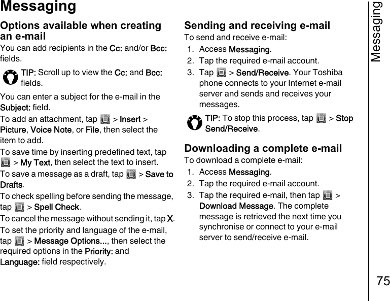 Messaging75MessagingOptions available when creating an e-mailYou can add recipients in the Cc: and/or Bcc: fields.You can enter a subject for the e-mail in the Subject: field.To add an attachment, tap   &gt; Insert &gt; Picture, Voice Note, or File, then select the item to add.To save time by inserting predefined text, tap  &gt; My Text, then select the text to insert.To save a message as a draft, tap   &gt; Save to Drafts.To check spelling before sending the message, tap  &gt; Spell Check.To cancel the message without sending it, tap X.To set the priority and language of the e-mail, tap  &gt; Message Options..., then select the required options in the Priority: and  Language: field respectively.Sending and receiving e-mailTo send and receive e-mail:1. Access Messaging.2. Tap the required e-mail account.3. Tap  &gt; Send/Receive. Your Toshiba phone connects to your Internet e-mail server and sends and receives your messages.Downloading a complete e-mailTo download a complete e-mail:1. Access Messaging.2. Tap the required e-mail account.3. Tap the required e-mail, then tap   &gt; Download Message. The complete message is retrieved the next time you synchronise or connect to your e-mail server to send/receive e-mail.TIP: Scroll up to view the Cc: and Bcc: fields.TIP: To stop this process, tap   &gt; Stop Send/Receive.