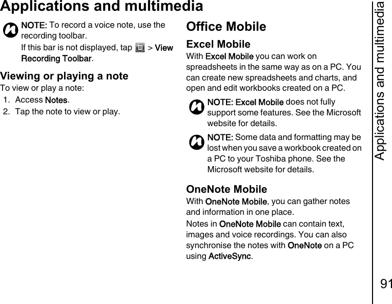 Applications and multimedia91Applications and multimediaViewing or playing a noteTo view or play a note:1. Access Notes.2. Tap the note to view or play.Office MobileExcel MobileWith Excel Mobile you can work on spreadsheets in the same way as on a PC. You can create new spreadsheets and charts, and open and edit workbooks created on a PC.OneNote MobileWith OneNote Mobile, you can gather notes and information in one place.Notes in OneNote Mobile can contain text, images and voice recordings. You can also synchronise the notes with OneNote on a PC using ActiveSync.NOTE: To record a voice note, use the recording toolbar. If this bar is not displayed, tap   &gt; View Recording Toolbar.nNOTE: Excel Mobile does not fully support some features. See the Microsoft website for details.NOTE: Some data and formatting may be lost when you save a workbook created on a PC to your Toshiba phone. See the Microsoft website for details.nn