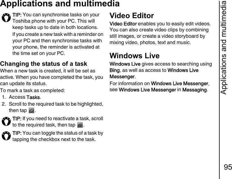 Applications and multimedia95Applications and multimediaChanging the status of a taskWhen a new task is created, it will be set as active. When you have completed the task, you can update its status.To mark a task as completed:1. Access Tasks.2. Scroll to the required task to be highlighted, then tap  .Video EditorVideo Editor enables you to easily edit videos. You can also create video clips by combining still images, or create a video storyboard by mixing video, photos, text and music.Windows LiveWindows Live gives access to searching using Bing, as well as access to Windows Live Messenger.For information on Windows Live Messenger, see Windows Live Messenger in Messaging.TIP: You can synchronise tasks on your Toshiba phone with your PC. This will keep tasks up to date in both locations.If you create a new task with a reminder on your PC and then synchronise tasks with your phone, the reminder is activated at the time set on your PC.TIP: If you need to reactivate a task, scroll to the required task, then tap  .TIP: You can toggle the status of a task by tapping the checkbox next to the task.