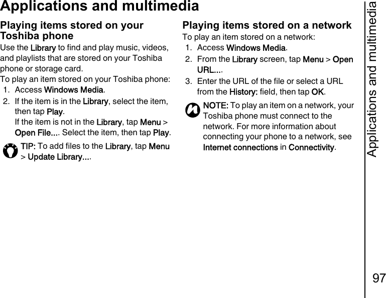 Applications and multimedia97Applications and multimediaPlaying items stored on your Toshiba phoneUse the Library to find and play music, videos, and playlists that are stored on your Toshiba phone or storage card.To play an item stored on your Toshiba phone:1. Access Windows Media.2. If the item is in the Library, select the item, then tap Play.If the item is not in the Library, tap Menu &gt; Open File.... Select the item, then tap Play.Playing items stored on a networkTo play an item stored on a network:1. Access Windows Media.2. From the Library screen, tap Menu &gt; Open URL....3. Enter the URL of the file or select a URL from the History: field, then tap OK.TIP: To add files to the Library, tap Menu &gt; Update Library....NOTE: To play an item on a network, your Toshiba phone must connect to the network. For more information about connecting your phone to a network, see Internet connections in Connectivity.n