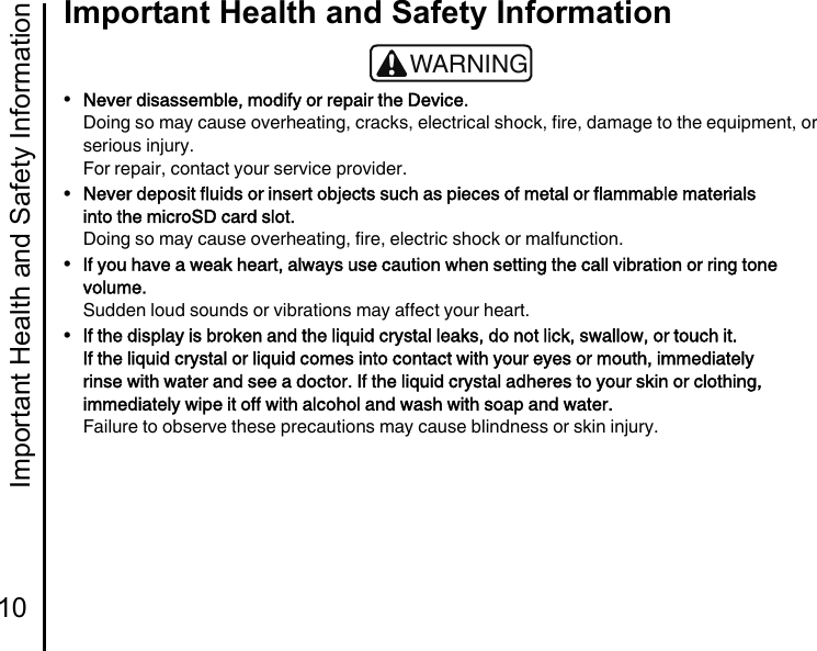 Important Health and Safety Information10Important Health and Safety Information•Never disassemble, modify or repair the Device.Doing so may cause overheating, cracks, electrical shock, fire, damage to the equipment, or serious injury.For repair, contact your service provider.•Never deposit fluids or insert objects such as pieces of metal or flammable materials into the microSD card slot.Doing so may cause overheating, fire, electric shock or malfunction.•If you have a weak heart, always use caution when setting the call vibration or ring tone volume.Sudden loud sounds or vibrations may affect your heart.•If the display is broken and the liquid crystal leaks, do not lick, swallow, or touch it.If the liquid crystal or liquid comes into contact with your eyes or mouth, immediately rinse with water and see a doctor. If the liquid crystal adheres to your skin or clothing, immediately wipe it off with alcohol and wash with soap and water.Failure to observe these precautions may cause blindness or skin injury.!WARNING