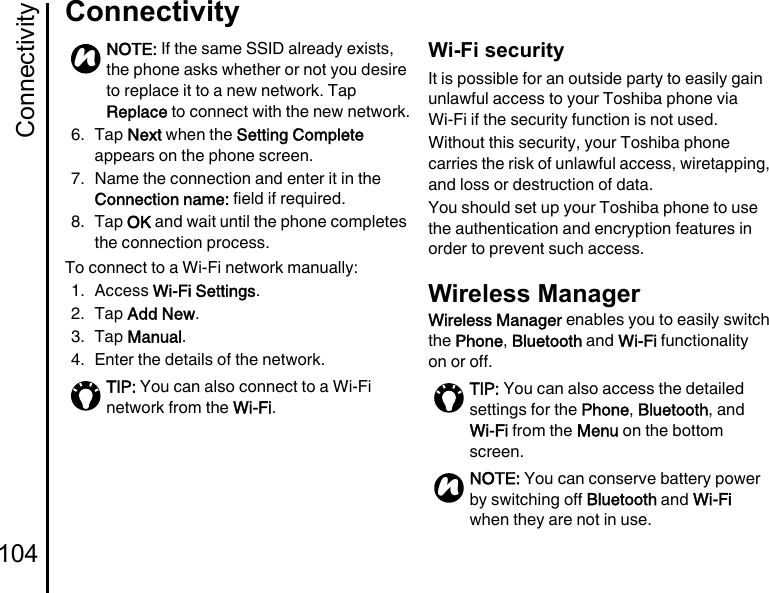 Connectivity104Connectivity6. Tap Next when the Setting Complete appears on the phone screen.7. Name the connection and enter it in the Connection name: field if required.8. Tap OK and wait until the phone completes the connection process.To connect to a Wi-Fi network manually:1. Access Wi-Fi Settings.2. Tap Add New.3. Tap Manual.4. Enter the details of the network.Wi-Fi securityIt is possible for an outside party to easily gain unlawful access to your Toshiba phone via Wi-Fi if the security function is not used.Without this security, your Toshiba phone carries the risk of unlawful access, wiretapping, and loss or destruction of data.You should set up your Toshiba phone to use the authentication and encryption features in order to prevent such access.Wireless ManagerWireless Manager enables you to easily switch the Phone, Bluetooth and Wi-Fi functionality on or off.NOTE: If the same SSID already exists, the phone asks whether or not you desire to replace it to a new network. Tap Replace to connect with the new network.TIP: You can also connect to a Wi-Fi network from the Wi-Fi.nTIP: You can also access the detailed settings for the Phone, Bluetooth, and Wi-Fi from the Menu on the bottom screen.NOTE: You can conserve battery power by switching off Bluetooth and Wi-Fi when they are not in use.n