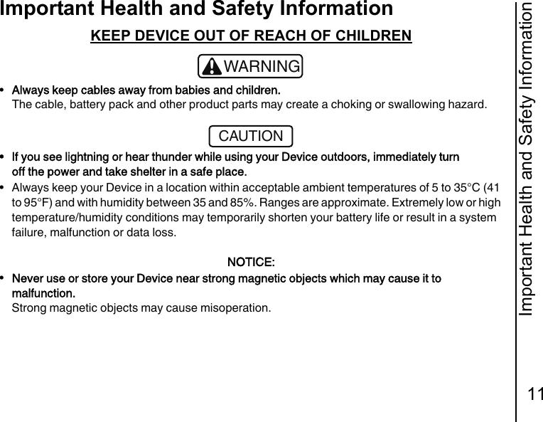 Important Health and Safety Information11Important Health and Safety InformationKEEP DEVICE OUT OF REACH OF CHILDREN•Always keep cables away from babies and children.The cable, battery pack and other product parts may create a choking or swallowing hazard.• If you see lightning or hear thunder while using your Device outdoors, immediately turn off the power and take shelter in a safe place.• Always keep your Device in a location within acceptable ambient temperatures of 5 to 35°C (41 to 95°F) and with humidity between 35 and 85%. Ranges are approximate. Extremely low or high temperature/humidity conditions may temporarily shorten your battery life or result in a system failure, malfunction or data loss.NOTICE:•Never use or store your Device near strong magnetic objects which may cause it to malfunction.Strong magnetic objects may cause misoperation.!WARNINGCAUTION
