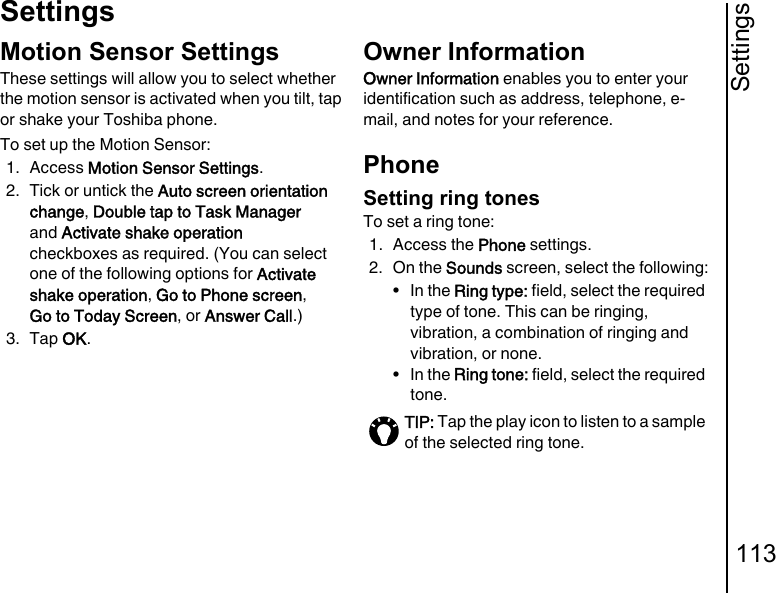 Settings113SettingsMotion Sensor SettingsThese settings will allow you to select whether the motion sensor is activated when you tilt, tap or shake your Toshiba phone.To set up the Motion Sensor:1. Access Motion Sensor Settings.2. Tick or untick the Auto screen orientation change, Double tap to Task Manager and Activate shake operation checkboxes as required. (You can select one of the following options for Activate shake operation, Go to Phone screen, Go to Today Screen, or Answer Call.)3. Tap OK.Owner InformationOwner Information enables you to enter your identification such as address, telephone, e-mail, and notes for your reference.PhoneSetting ring tonesTo set a ring tone:1. Access the Phone settings.2. On the Sounds screen, select the following:•In the Ring type: field, select the required type of tone. This can be ringing, vibration, a combination of ringing and vibration, or none.•In the Ring tone: field, select the required tone.TIP: Tap the play icon to listen to a sample of the selected ring tone.