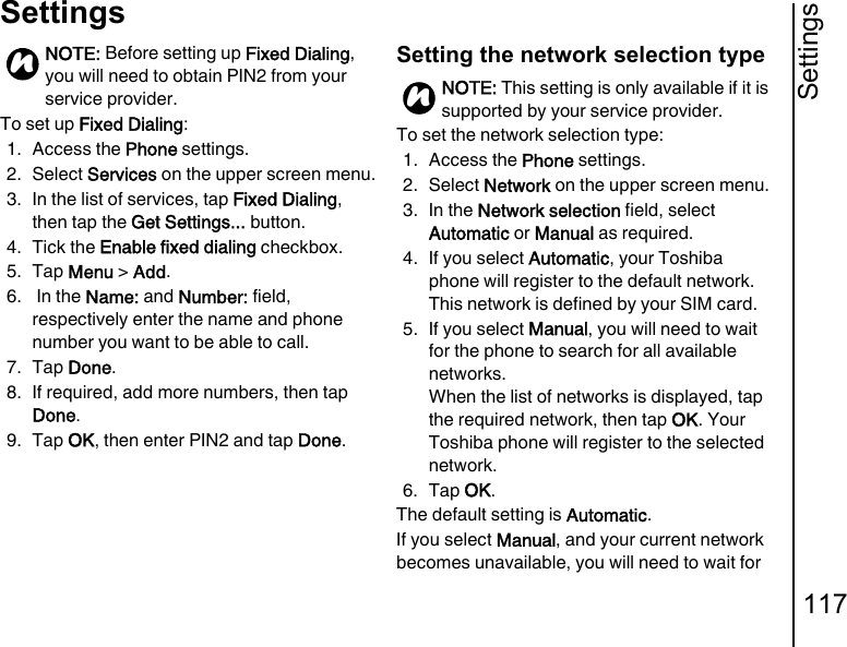Settings117SettingsTo set up Fixed Dialing:1. Access the Phone settings.2. Select Services on the upper screen menu.3. In the list of services, tap Fixed Dialing, then tap the Get Settings... button.4. Tick the Enable fixed dialing checkbox.5. Tap Menu &gt; Add.6.  In the Name: and Number: field, respectively enter the name and phone number you want to be able to call.7. Tap Done.8. If required, add more numbers, then tap Done.9. Tap OK, then enter PIN2 and tap Done.Setting the network selection typeTo set the network selection type:1. Access the Phone settings.2. Select Network on the upper screen menu.3. In the Network selection field, select Automatic or Manual as required.4. If you select Automatic, your Toshiba phone will register to the default network. This network is defined by your SIM card.5. If you select Manual, you will need to wait for the phone to search for all available networks.When the list of networks is displayed, tap the required network, then tap OK. Your Toshiba phone will register to the selected network.6. Tap OK.The default setting is Automatic.If you select Manual, and your current network becomes unavailable, you will need to wait for NOTE: Before setting up Fixed Dialing, you will need to obtain PIN2 from your service provider.nNOTE: This setting is only available if it is supported by your service provider.n
