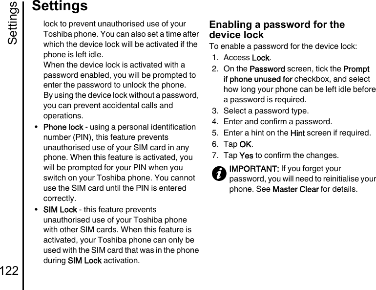 Settings122Settingslock to prevent unauthorised use of your Toshiba phone. You can also set a time after which the device lock will be activated if the phone is left idle.When the device lock is activated with a password enabled, you will be prompted to enter the password to unlock the phone.By using the device lock without a password, you can prevent accidental calls and operations.•Phone lock - using a personal identification number (PIN), this feature prevents unauthorised use of your SIM card in any phone. When this feature is activated, you will be prompted for your PIN when you switch on your Toshiba phone. You cannot use the SIM card until the PIN is entered correctly.•SIM Lock - this feature prevents unauthorised use of your Toshiba phone with other SIM cards. When this feature is activated, your Toshiba phone can only be used with the SIM card that was in the phone during SIM Lock activation.Enabling a password for the device lockTo enable a password for the device lock:1. Access Lock.2. On the Password screen, tick the Prompt if phone unused for checkbox, and select how long your phone can be left idle before a password is required.3. Select a password type.4. Enter and confirm a password.5. Enter a hint on the Hint screen if required.6. Tap OK.7. Tap Yes to confirm the changes.IMPORTANT: If you forget your password, you will need to reinitialise your phone. See Master Clear for details.