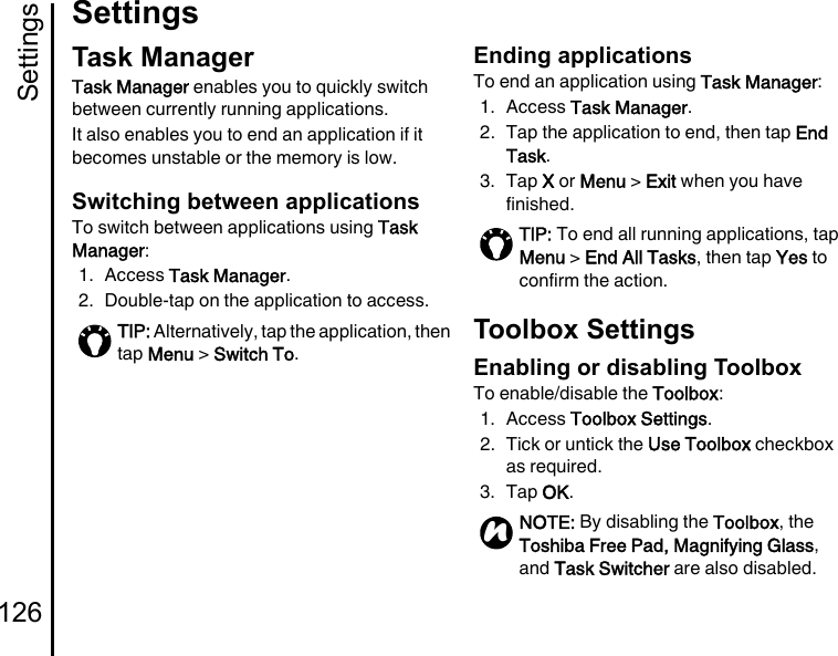 Settings126SettingsTask ManagerTask Manager enables you to quickly switch between currently running applications.It also enables you to end an application if it becomes unstable or the memory is low.Switching between applicationsTo switch between applications using Task Manager:1. Access Task Manager.2. Double-tap on the application to access.Ending applicationsTo end an application using Task Manager:1. Access Task Manager.2. Tap the application to end, then tap End Task.3. Tap X or Menu &gt; Exit when you have finished.Toolbox SettingsEnabling or disabling ToolboxTo enable/disable the Toolbox:1. Access Toolbox Settings.2. Tick or untick the Use Toolbox checkbox as required.3. Tap OK.TIP: Alternatively, tap the application, then tap Menu &gt; Switch To.TIP: To end all running applications, tap Menu &gt; End All Tasks, then tap Yes to confirm the action.NOTE: By disabling the Toolbox, the Toshiba Free Pad, Magnifying Glass, and Task Switcher are also disabled.n