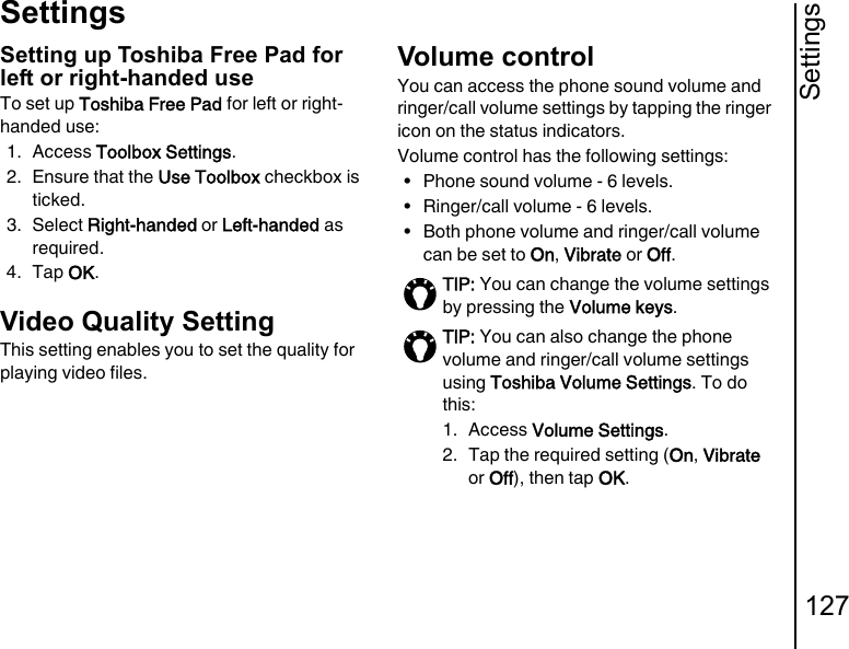 Settings127SettingsSetting up Toshiba Free Pad for left or right-handed useTo set up Toshiba Free Pad for left or right-handed use:1. Access Toolbox Settings.2. Ensure that the Use Toolbox checkbox is ticked.3. Select Right-handed or Left-handed as required.4. Tap OK.Video Quality SettingThis setting enables you to set the quality for playing video files.Volume controlYou can access the phone sound volume and ringer/call volume settings by tapping the ringer icon on the status indicators.Volume control has the following settings:• Phone sound volume - 6 levels.• Ringer/call volume - 6 levels.• Both phone volume and ringer/call volume can be set to On, Vibrate or Off.TIP: You can change the volume settings by pressing the Volume keys.TIP: You can also change the phone volume and ringer/call volume settings using Toshiba Volume Settings. To do this:1. Access Volume Settings.2.  Tap the required setting (On, Vibrate or Off), then tap OK.