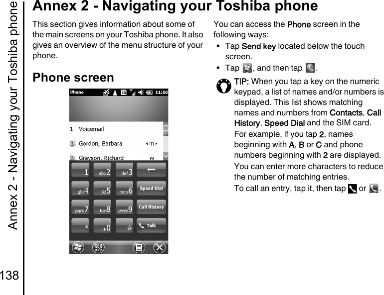 Annex 2 - Navigating your Toshiba phone138Annex 2 - Navigating your Toshiba phoneAnnex 2  - Navigating yo ur Toshiba phon eThis section gives information about some of the main screens on your Toshiba phone. It also gives an overview of the menu structure of your phone.Phone screenYou can access the Phone screen in the following ways:•Tap Send key located below the touch screen.• Tap  , and then tap  .TIP: When you tap a key on the numeric keypad, a list of names and/or numbers is displayed. This list shows matching names and numbers from Contacts, Call History, Speed Dial and the SIM card.For example, if you tap 2, names beginning with A, B or C and phone numbers beginning with 2 are displayed.You can enter more characters to reduce the number of matching entries.To call an entry, tap it, then tap   or  .