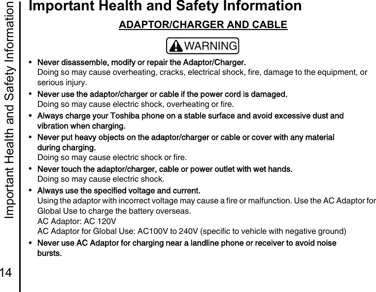 Important Health and Safety Information14Important Health and Safety InformationADAPTOR/CHARGER AND CABLE•Never disassemble, modify or repair the Adaptor/Charger.Doing so may cause overheating, cracks, electrical shock, fire, damage to the equipment, or serious injury.•Never use the adaptor/charger or cable if the power cord is damaged.Doing so may cause electric shock, overheating or fire.• Always charge your Toshiba phone on a stable surface and avoid excessive dust and vibration when charging.•Never put heavy objects on the adaptor/charger or cable or cover with any material during charging.Doing so may cause electric shock or fire.•Never touch the adaptor/charger, cable or power outlet with wet hands.Doing so may cause electric shock.•Always use the specified voltage and current.Using the adaptor with incorrect voltage may cause a fire or malfunction. Use the AC Adaptor for Global Use to charge the battery overseas.AC Adaptor: AC 120VAC Adaptor for Global Use: AC100V to 240V (specific to vehicle with negative ground)• Never use AC Adaptor for charging near a landline phone or receiver to avoid noise bursts.!WARNING