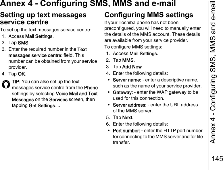 Annex 4 - Configuring SMS, MMS and e-mail145Annex 4 - Configuring SMS, MMS and e-mailAnnex 4 - Configuring SMS, MMS and e-mailSetting up text messages service centreTo set up the text messages service centre:1. Access Mail Settings.2. Tap SMS.3. Enter the required number in the Text messages service centre: field. This number can be obtained from your service provider.4. Tap OK.Configuring MMS settingsIf your Toshiba phone has not been preconfigured, you will need to manually enter the details of the MMS account. These details are available from your service provider.To configure MMS settings:1. Access Mail Settings.2. Tap MMS.3. Tap Add New.4. Enter the following details:•Server name: - enter a descriptive name, such as the name of your service provider.•Gateway: - enter the WAP gateway to be used for this connection.•Server address: - enter the URL address of the MMS server.5. Tap Next.6. Enter the following details:•Port number: - enter the HTTP port number for connecting to the MMS server and for file transfer.TIP: You can also set up the text messages service centre from the Phone settings by selecting Voice Mail and Text Messages on the Services screen, then tapping Get Settings....
