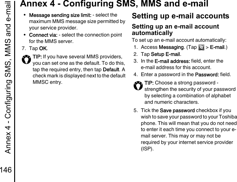 Annex 4 - Configuring SMS, MMS and e-mail146Annex 4 - Configuring SMS, MMS and e-mail•Message sending size limit: - select the maximum MMS message size permitted by your service provider.•Connect via: - select the connection point for the MMS server.7. Tap OK.Setting up e-mail accountsSetting up an e-mail account automaticallyTo set up an e-mail account automatically:1. Access Messaging. (Tap   &gt; E-mail.)2. Tap Setup E-mail.3. In the E-mail address: field, enter the e-mail address for this account. 4. Enter a password in the Password: field.5. Tick the Save password checkbox if you wish to save your password to your Toshiba phone. This will mean that you do not need to enter it each time you connect to your e-mail server. This may or may not be required by your internet service provider (ISP).TIP: If you have several MMS providers, you can set one as the default. To do this, tap the required entry, then tap Default. A check mark is displayed next to the default MMSC entry. TIP: Choose a strong password - strengthen the security of your password by selecting a combination of alphabet and numeric characters.