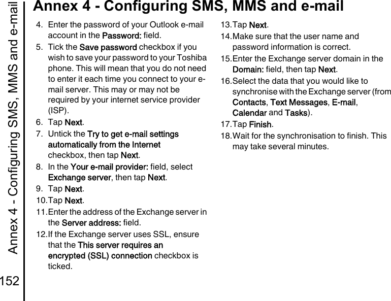 Annex 4 - Configuring SMS, MMS and e-mail152Annex 4 - Configuring SMS, MMS and e-mail4. Enter the password of your Outlook e-mail account in the Password: field.5. Tick the Save password checkbox if you wish to save your password to your Toshiba phone. This will mean that you do not need to enter it each time you connect to your e-mail server. This may or may not be required by your internet service provider (ISP).6. Tap Next.7. Untick the Try to get e-mail settings automatically from the Internet checkbox, then tap Next.8. In the Your e-mail provider: field, select Exchange server, then tap Next.9. Tap Next.10.Tap Next.11.Enter the address of the Exchange server in the Server address: field.12.If the Exchange server uses SSL, ensure that the This server requires an encrypted (SSL) connection checkbox is ticked.13.Tap Next.14.Make sure that the user name and password information is correct.15.Enter the Exchange server domain in the Domain: field, then tap Next.16.Select the data that you would like to synchronise with the Exchange server (from Contacts, Text Messages, E-mail, Calendar and Tasks).17.Tap Finish.18.Wait for the synchronisation to finish. This may take several minutes.