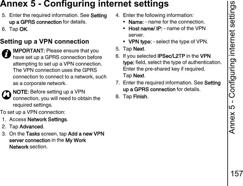 Annex 5 - Configuring internet settings157Annex 5 - Configuring internet settings5. Enter the required information. See Setting up a GPRS connection for details.6. Tap OK.Setting up a VPN connectionTo set up a VPN connection:1. Access Network Settings.2. Tap Advanced.3. On the Tasks screen, tap Add a new VPN server connection in the My Work Network section.4. Enter the following information:•Name: - name for the connection.•Host name/ IP: - name of the VPN server.•VPN type: - select the type of VPN.5. Tap Next.6. If you selected IPSec/L2TP in the VPN type: field, select the type of authentication.Enter the pre-shared key if required.Tap Next.7. Enter the required information. See Setting up a GPRS connection for details.8. Tap Finish.IMPORTANT: Please ensure that you have set up a GPRS connection before attempting to set up a VPN connection. The VPN connection uses the GPRS connection to connect to a network, such as a corporate network.NOTE: Before setting up a VPN connection, you will need to obtain the required settings.n