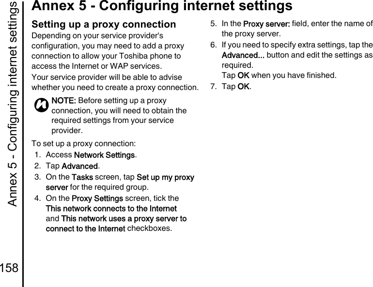 Annex 5 - Configuring internet settings158Annex 5 - Configuring internet settingsSetting up a proxy connectionDepending on your service provider&apos;s configuration, you may need to add a proxy connection to allow your Toshiba phone to access the Internet or WAP services.Your service provider will be able to advise whether you need to create a proxy connection.To set up a proxy connection:1. Access Network Settings.2. Tap Advanced.3. On the Tasks screen, tap Set up my proxy server for the required group.4. On the Proxy Settings screen, tick the This network connects to the Internet and This network uses a proxy server to connect to the Internet checkboxes.5. In the Proxy server: field, enter the name of the proxy server.6. If you need to specify extra settings, tap the Advanced... button and edit the settings as required.Tap OK when you have finished.7. Tap OK.NOTE: Before setting up a proxy connection, you will need to obtain the required settings from your service provider.n