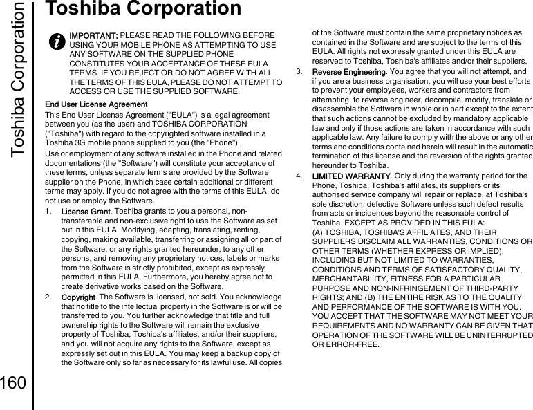 Toshiba Corporation160Toshiba CorporationToshiba Corp orationEnd User License AgreementThis End User License Agreement (&quot;EULA&quot;) is a legal agreement between you (as the user) and TOSHIBA CORPORATION (&quot;Toshiba&quot;) with regard to the copyrighted software installed in a Toshiba 3G mobile phone supplied to you (the &quot;Phone&quot;).Use or employment of any software installed in the Phone and related documentations (the &quot;Software&quot;) will constitute your acceptance of these terms, unless separate terms are provided by the Software supplier on the Phone, in which case certain additional or different terms may apply. If you do not agree with the terms of this EULA, do not use or employ the Software.1.  License Grant. Toshiba grants to you a personal, non-transferable and non-exclusive right to use the Software as set out in this EULA. Modifying, adapting, translating, renting, copying, making available, transferring or assigning all or part of the Software, or any rights granted hereunder, to any other persons, and removing any proprietary notices, labels or marks from the Software is strictly prohibited, except as expressly permitted in this EULA. Furthermore, you hereby agree not to create derivative works based on the Software.2.  Copyright. The Software is licensed, not sold. You acknowledge that no title to the intellectual property in the Software is or will be transferred to you. You further acknowledge that title and full ownership rights to the Software will remain the exclusive property of Toshiba, Toshiba&apos;s affiliates, and/or their suppliers, and you will not acquire any rights to the Software, except as expressly set out in this EULA. You may keep a backup copy of the Software only so far as necessary for its lawful use. All copies of the Software must contain the same proprietary notices as contained in the Software and are subject to the terms of this EULA. All rights not expressly granted under this EULA are reserved to Toshiba, Toshiba&apos;s affiliates and/or their suppliers.3.  Reverse Engineering. You agree that you will not attempt, and if you are a business organisation, you will use your best efforts to prevent your employees, workers and contractors from attempting, to reverse engineer, decompile, modify, translate or disassemble the Software in whole or in part except to the extent that such actions cannot be excluded by mandatory applicable law and only if those actions are taken in accordance with such applicable law. Any failure to comply with the above or any other terms and conditions contained herein will result in the automatic termination of this license and the reversion of the rights granted hereunder to Toshiba.4.  LIMITED WARRANTY. Only during the warranty period for the Phone, Toshiba, Toshiba&apos;s affiliates, its suppliers or its authorised service company will repair or replace, at Toshiba&apos;s sole discretion, defective Software unless such defect results from acts or incidences beyond the reasonable control of Toshiba. EXCEPT AS PROVIDED IN THIS EULA:(A) TOSHIBA, TOSHIBA&apos;S AFFILIATES, AND THEIR SUPPLIERS DISCLAIM ALL WARRANTIES, CONDITIONS OR OTHER TERMS (WHETHER EXPRESS OR IMPLIED), INCLUDING BUT NOT LIMITED TO WARRANTIES, CONDITIONS AND TERMS OF SATISFACTORY QUALITY, MERCHANTABILITY, FITNESS FOR A PARTICULAR PURPOSE AND NON-INFRINGEMENT OF THIRD-PARTY RIGHTS; AND (B) THE ENTIRE RISK AS TO THE QUALITY AND PERFORMANCE OF THE SOFTWARE IS WITH YOU. YOU ACCEPT THAT THE SOFTWARE MAY NOT MEET YOUR REQUIREMENTS AND NO WARRANTY CAN BE GIVEN THAT OPERATION OF THE SOFTWARE WILL BE UNINTERRUPTED OR ERROR-FREE.IMPORTANT: PLEASE READ THE FOLLOWING BEFORE USING YOUR MOBILE PHONE AS ATTEMPTING TO USE ANY SOFTWARE ON THE SUPPLIED PHONE CONSTITUTES YOUR ACCEPTANCE OF THESE EULA TERMS. IF YOU REJECT OR DO NOT AGREE WITH ALL THE TERMS OF THIS EULA, PLEASE DO NOT ATTEMPT TO ACCESS OR USE THE SUPPLIED SOFTWARE.