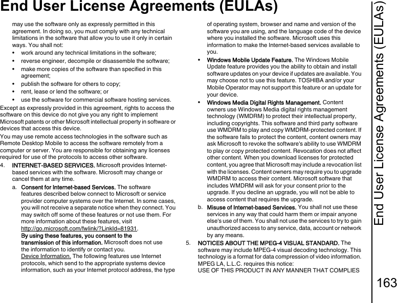 End User License Agreements (EULAs)163End User License Agreements (EULAs)may use the software only as expressly permitted in this agreement. In doing so, you must comply with any technical limitations in the software that allow you to use it only in certain ways. You shall not:• work around any technical limitations in the software;• reverse engineer, decompile or disassemble the software;• make more copies of the software than specified in this agreement;• publish the software for others to copy;• rent, lease or lend the software; or• use the software for commercial software hosting services.Except as expressly provided in this agreement, rights to access the software on this device do not give you any right to implement Microsoft patents or other Microsoft intellectual property in software or devices that access this device.You may use remote access technologies in the software such as Remote Desktop Mobile to access the software remotely from a computer or server. You are responsible for obtaining any licenses required for use of the protocols to access other software.4.  INTERNET-BASED SERVICES. Microsoft provides Internet-based services with the software. Microsoft may change or cancel them at any time.a.  Consent for Internet-based Services. The software features described below connect to Microsoft or service provider computer systems over the Internet. In some cases, you will not receive a separate notice when they connect. You may switch off some of these features or not use them. For more information about these features, visithttp://go.microsoft.com/fwlink/?LinkId=81931. By using these features, you consent to the transmission of this information. Microsoft does not use the information to identify or contact you.Device Information. The following features use Internet protocols, which send to the appropriate systems device information, such as your Internet protocol address, the type of operating system, browser and name and version of the software you are using, and the language code of the device where you installed the software. Microsoft uses this information to make the Internet-based services available to you. •Windows Mobile Update Feature. The Windows Mobile Update feature provides you the ability to obtain and install software updates on your device if updates are available. You may choose not to use this feature. TOSHIBA and/or your Mobile Operator may not support this feature or an update for your device.•Windows Media Digital Rights Management. Content owners use Windows Media digital rights management technology (WMDRM) to protect their intellectual property, including copyrights. This software and third party software use WMDRM to play and copy WMDRM-protected content. If the software fails to protect the content, content owners may ask Microsoft to revoke the software&apos;s ability to use WMDRM to play or copy protected content. Revocation does not affect other content. When you download licenses for protected content, you agree that Microsoft may include a revocation list with the licenses. Content owners may require you to upgrade WMDRM to access their content. Microsoft software that includes WMDRM will ask for your consent prior to the upgrade. If you decline an upgrade, you will not be able to access content that requires the upgrade.b.  Misuse of Internet-based Services. You shall not use these services in any way that could harm them or impair anyone else&apos;s use of them. You shall not use the services to try to gain unauthorized access to any service, data, account or network by any means.5.  NOTICES ABOUT THE MPEG-4 VISUAL STANDARD. The software may include MPEG-4 visual decoding technology. This technology is a format for data compression of video information. MPEG LA, L.L.C. requires this notice: USE OF THIS PRODUCT IN ANY MANNER THAT COMPLIES 