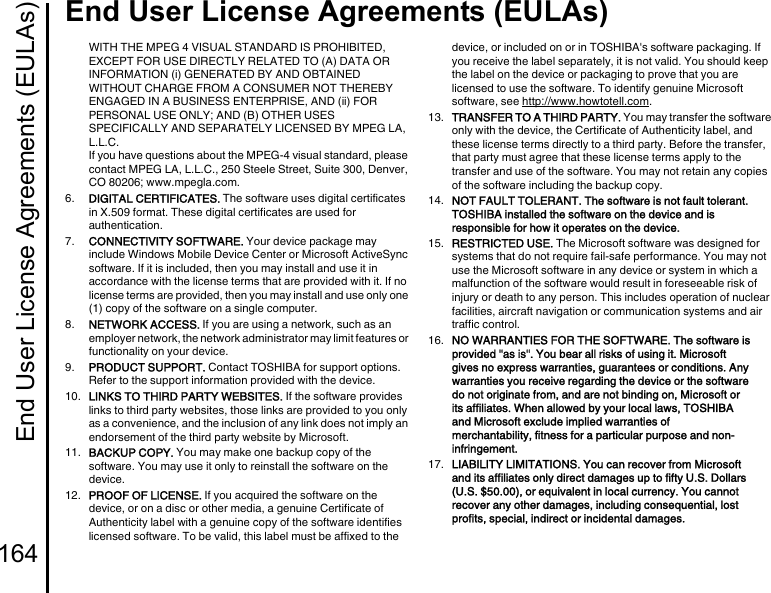 End User License Agreements (EULAs)164End User License Agreements (EULAs)WITH THE MPEG 4 VISUAL STANDARD IS PROHIBITED, EXCEPT FOR USE DIRECTLY RELATED TO (A) DATA OR INFORMATION (i) GENERATED BY AND OBTAINED WITHOUT CHARGE FROM A CONSUMER NOT THEREBY ENGAGED IN A BUSINESS ENTERPRISE, AND (ii) FOR PERSONAL USE ONLY; AND (B) OTHER USES SPECIFICALLY AND SEPARATELY LICENSED BY MPEG LA, L.L.C. If you have questions about the MPEG-4 visual standard, please contact MPEG LA, L.L.C., 250 Steele Street, Suite 300, Denver, CO 80206; www.mpegla.com.6.  DIGITAL CERTIFICATES. The software uses digital certificates in X.509 format. These digital certificates are used for authentication.7.  CONNECTIVITY SOFTWARE. Your device package may include Windows Mobile Device Center or Microsoft ActiveSync software. If it is included, then you may install and use it in accordance with the license terms that are provided with it. If no license terms are provided, then you may install and use only one (1) copy of the software on a single computer.8.  NETWORK ACCESS. If you are using a network, such as an employer network, the network administrator may limit features or functionality on your device.9.  PRODUCT SUPPORT. Contact TOSHIBA for support options. Refer to the support information provided with the device.10.  LINKS TO THIRD PARTY WEBSITES. If the software provides links to third party websites, those links are provided to you only as a convenience, and the inclusion of any link does not imply an endorsement of the third party website by Microsoft.11.  BACKUP COPY. You may make one backup copy of the software. You may use it only to reinstall the software on the device.12.  PROOF OF LICENSE. If you acquired the software on the device, or on a disc or other media, a genuine Certificate of Authenticity label with a genuine copy of the software identifies licensed software. To be valid, this label must be affixed to the device, or included on or in TOSHIBA&apos;s software packaging. If you receive the label separately, it is not valid. You should keep the label on the device or packaging to prove that you are licensed to use the software. To identify genuine Microsoft software, see http://www.howtotell.com.13.  TRANSFER TO A THIRD PARTY. You may transfer the software only with the device, the Certificate of Authenticity label, and these license terms directly to a third party. Before the transfer, that party must agree that these license terms apply to the transfer and use of the software. You may not retain any copies of the software including the backup copy.14.  NOT FAULT TOLERANT. The software is not fault tolerant. TOSHIBA installed the software on the device and is responsible for how it operates on the device. 15.  RESTRICTED USE. The Microsoft software was designed for systems that do not require fail-safe performance. You may not use the Microsoft software in any device or system in which a malfunction of the software would result in foreseeable risk of injury or death to any person. This includes operation of nuclear facilities, aircraft navigation or communication systems and air traffic control.16.  NO WARRANTIES FOR THE SOFTWARE. The software is provided &quot;as is&quot;. You bear all risks of using it. Microsoft gives no express warranties, guarantees or conditions. Any warranties you receive regarding the device or the software do not originate from, and are not binding on, Microsoft or its affiliates. When allowed by your local laws, TOSHIBA and Microsoft exclude implied warranties of merchantability, fitness for a particular purpose and non-infringement. 17.  LIABILITY LIMITATIONS. You can recover from Microsoft and its affiliates only direct damages up to fifty U.S. Dollars (U.S. $50.00), or equivalent in local currency. You cannot recover any other damages, including consequential, lost profits, special, indirect or incidental damages.