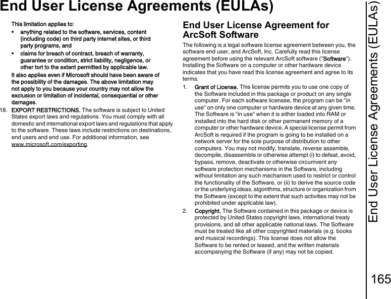 End User License Agreements (EULAs)165End User License Agreements (EULAs)This limitation applies to: • anything related to the software, services, content (including code) on third party internet sites, or third party programs, and • claims for breach of contract, breach of warranty, guarantee or condition, strict liability, negligence, or other tort to the extent permitted by applicable law.It also applies even if Microsoft should have been aware of the possibility of the damages. The above limitation may not apply to you because your country may not allow the exclusion or limitation of incidental, consequential or other damages.18.  EXPORT RESTRICTIONS. The software is subject to United States export laws and regulations. You must comply with all domestic and international export laws and regulations that apply to the software. These laws include restrictions on destinations, end users and end use. For additional information, see www.microsoft.com/exporting.End User License Agreement for ArcSoft SoftwareThe following is a legal software license agreement between you, the software end user, and ArcSoft, Inc. Carefully read this license agreement before using the relevant ArcSoft software (&quot;Software&quot;). Installing the Software on a computer or other hardware device indicates that you have read this license agreement and agree to its terms.1.  Grant of License. This license permits you to use one copy of the Software included in this package or product on any single computer. For each software licensee, the program can be &quot;in use&quot; on only one computer or hardware device at any given time. The Software is &quot;in use&quot; when it is either loaded into RAM or installed into the hard disk or other permanent memory of a computer or other hardware device. A special license permit from ArcSoft is required if the program is going to be installed on a network server for the sole purpose of distribution to other computers. You may not modify, translate, reverse assemble, decompile, disassemble or otherwise attempt (i) to defeat, avoid, bypass, remove, deactivate or otherwise circumvent any software protection mechanisms in the Software, including without limitation any such mechanism used to restrict or control the functionality of the Software, or (ii) to derive the source code or the underlying ideas, algorithms, structure or organization from the Software (except to the extent that such activities may not be prohibited under applicable law).2.  Copyright. The Software contained in this package or device is protected by United States copyright laws, international treaty provisions, and all other applicable national laws. The Software must be treated like all other copyrighted materials (e.g. books and musical recordings). This license does not allow the Software to be rented or leased, and the written materials accompanying the Software (if any) may not be copied.