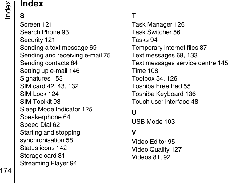 Index174IndexSScreen 121Search Phone 93Security 121Sending a text message 69Sending and receiving e-mail 75Sending contacts 84Setting up e-mail 146Signatures 153SIM card 42, 43, 132SIM Lock 124SIM Toolkit 93Sleep Mode Indicator 125Speakerphone 64Speed Dial 62Starting and stopping synchronisation 58Status icons 142Storage card 81Streaming Player 94TTask Manager 126Task Switcher 56Tasks 94Temporary internet files 87Text messages 68, 133Text messages service centre 145Time 108Toolbox 54, 126Toshiba Free Pad 55Toshiba Keyboard 136Touch user interface 48UUSB Mode 103VVideo Editor 95Video Quality 127Videos 81, 92