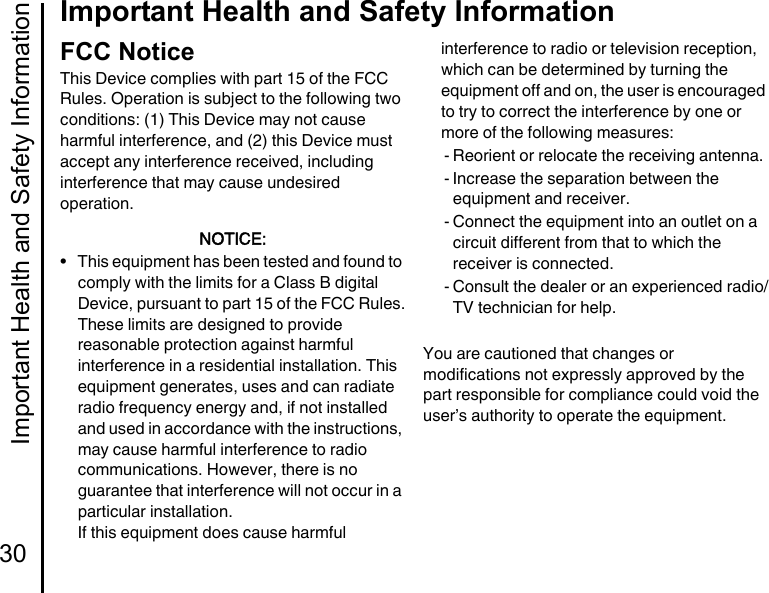 Important Health and Safety Information30Important Health and Safety InformationFCC NoticeThis Device complies with part 15 of the FCC Rules. Operation is subject to the following two conditions: (1) This Device may not cause harmful interference, and (2) this Device must accept any interference received, including interference that may cause undesired operation.NOTICE:• This equipment has been tested and found to comply with the limits for a Class B digital Device, pursuant to part 15 of the FCC Rules.These limits are designed to provide reasonable protection against harmful interference in a residential installation. This equipment generates, uses and can radiate radio frequency energy and, if not installed and used in accordance with the instructions, may cause harmful interference to radio communications. However, there is no guarantee that interference will not occur in a particular installation.If this equipment does cause harmful interference to radio or television reception, which can be determined by turning the equipment off and on, the user is encouraged to try to correct the interference by one or more of the following measures:- Reorient or relocate the receiving antenna.- Increase the separation between the equipment and receiver.- Connect the equipment into an outlet on a circuit different from that to which the receiver is connected.- Consult the dealer or an experienced radio/TV technician for help.You are cautioned that changes or modifications not expressly approved by the part responsible for compliance could void the user’s authority to operate the equipment.