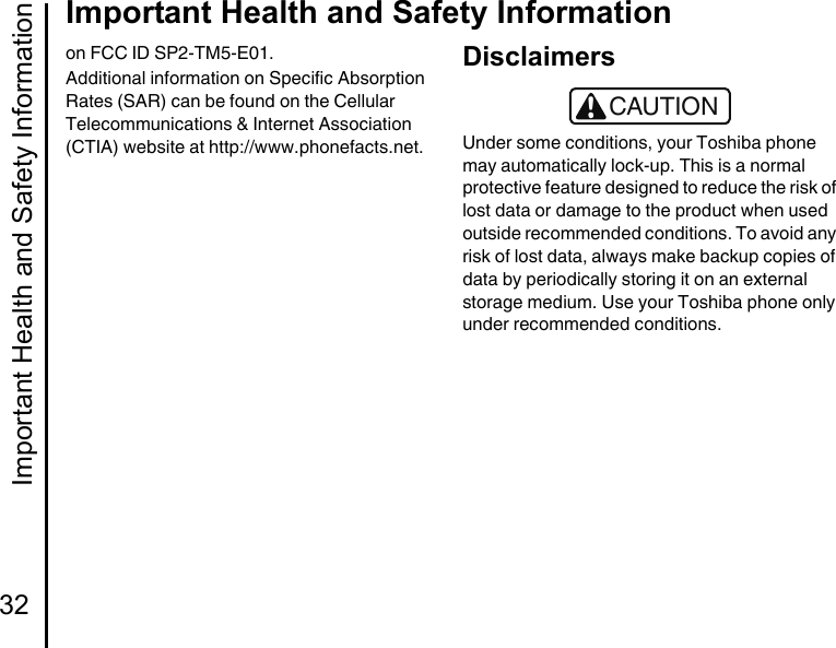 Important Health and Safety Information32Important Health and Safety Informationon FCC ID SP2-TM5-E01.Additional information on Specific Absorption Rates (SAR) can be found on the Cellular Telecommunications &amp; Internet Association (CTIA) website at http://www.phonefacts.net.DisclaimersUnder some conditions, your Toshiba phone may automatically lock-up. This is a normal protective feature designed to reduce the risk of lost data or damage to the product when used outside recommended conditions. To avoid any risk of lost data, always make backup copies of data by periodically storing it on an external storage medium. Use your Toshiba phone only under recommended conditions.!CAUTION