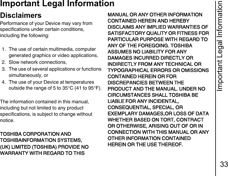 Important Legal Information33Important Legal InformationImportant Legal InformationDisclaimersPerformance of your Device may vary from specifications under certain conditions, including the following:1. The use of certain multimedia, computer generated graphics or video applications,2. Slow network connections,3. The use of several applications or functions simultaneously, or4. The use of your Device at temperatures outside the range of 5 to 35°C (41 to 95°F).The information contained in this manual, including but not limited to any product specifications, is subject to change without notice.TOSHIBA CORPORATION AND TOSHIBAINFORMATION SYSTEMS,(UK) LIMITED (TOSHIBA) PROVIDE NO WARRANTY WITH REGARD TO THIS MANUAL OR ANY OTHER INFORMATION CONTAINED HEREIN AND HEREBY DISCLAIMS ANY IMPLIED WARRANTIES OF SATISFACTORY QUALITY OR FITNESS FOR PARTICULAR PURPOSE WITH REGARD TO ANY OF THE FOREGOING. TOSHIBA ASSUMES NO LIABILITY FOR ANY DAMAGES INCURRED DIRECTLY OR INDIRECTLY FROM ANY TECHNICAL OR TYPOGRAPHICAL ERRORS OR OMISSIONS CONTAINED HEREIN OR FOR DISCREPANCIES BETWEEN THE PRODUCT AND THE MANUAL. UNDER NO CIRCUMSTANCES SHALL TOSHIBA BE LIABLE FOR ANY INCIDENTAL, CONSEQUENTIAL, SPECIAL, OR EXEMPLARY DAMAGES,OR LOSS OF DATA WHETHER BASED ON TORT, CONTRACT OR OTHERWISE, ARISING OUT OF OR IN CONNECTION WITH THIS MANUAL OR ANY OTHER INFORMATION CONTAINED HEREIN OR THE USE THEREOF.