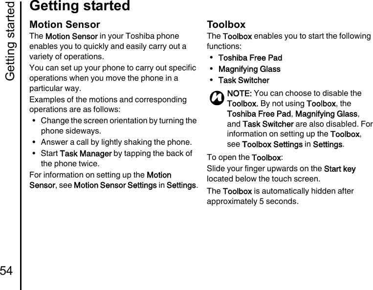 Getting started54Getting startedMotion SensorThe Motion Sensor in your Toshiba phone enables you to quickly and easily carry out a variety of operations.You can set up your phone to carry out specific operations when you move the phone in a particular way.Examples of the motions and corresponding operations are as follows:• Change the screen orientation by turning the phone sideways.• Answer a call by lightly shaking the phone.•Start Task Manager by tapping the back of the phone twice.For information on setting up the Motion Sensor, see Motion Sensor Settings in Settings.ToolboxThe Toolbox enables you to start the following functions:•Toshiba Free Pad•Magnifying Glass•Task SwitcherTo open the Toolbox:Slide your finger upwards on the Start key located below the touch screen.The Toolbox is automatically hidden after approximately 5 seconds.NOTE: You can choose to disable the Toolbox. By not using Toolbox, the Toshiba Free Pad, Magnifying Glass, and Task Switcher are also disabled. For information on setting up the Toolbox, see Toolbox Settings in Settings.n