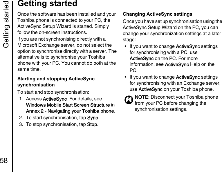 Getting started58Getting startedOnce the software has been installed and your Toshiba phone is connected to your PC, the ActiveSync Setup Wizard is started. Simply follow the on-screen instructions.If you are not synchronising directly with a Microsoft Exchange server, do not select the option to synchronise directly with a server. The alternative is to synchronise your Toshiba phone with your PC. You cannot do both at the same time.Starting and stopping ActiveSync synchronisationTo start and stop synchronisation:1. Access ActiveSync. For details, see Windows Mobile Start Screen Structure in Annex 2 - Navigating your Toshiba phone.2. To start synchronisation, tap Sync.3. To stop synchronisation, tap Stop.Changing ActiveSync settingsOnce you have set up synchronisation using the ActiveSync Setup Wizard on the PC, you can change your synchronization settings at a later stage:• If you want to change ActiveSync settings for synchronising with a PC, use ActiveSync on the PC. For more information, see ActiveSync Help on the PC.• If you want to change ActiveSync settings for synchronising with an Exchange server, use ActiveSync on your Toshiba phone.NOTE: Disconnect your Toshiba phone from your PC before changing the synchronisation settings.n