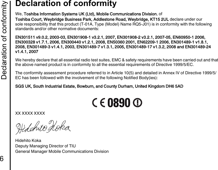 Declaration of conformity6Declaration of conformityDeclaration of conformityWe, Toshiba Information Systems UK (Ltd), Mobile Communications Division, ofToshiba Court, Weybridge Business Park, Addlestone Road, Weybridge, KT15 2UL declare under our sole responsibility that this product (T-01A, Type (Model) Name RQ5-J01) is in conformity with the following standards and/or other normative documents:EN301511 v9.0.2, 2003-03, EN301908-1 v3.2.1, 2007, EN301908-2 v3.2.1, 2007-05, EN60950-1 2006, EN300328 v1.7.1, 2006, EN300440 v1.2.1, 2008, EN50360 2001, EN62209-1 2006, EN301489-1 v1.8.1, 2008, EN301489-3 v1.4.1, 2003, EN301489-7 v1.3.1, 2005, EN301489-17 v1.3.2, 2008 and EN301489-24 v1.4.1, 2007We hereby declare that all essential radio test suites, EMC &amp; safety requirements have been carried out and that the above named product is in conformity to all the essential requirements of Directive 1999/5/EC.The conformity assessment procedure referred to in Article 10(5) and detailed in Annex IV of Directive 1999/5/EC has been followed with the involvement of the following Notified Body(ies):SGS UK, South Industrial Estate, Bowburn, and County Durham, United Kingdom DH6 5ADXX XXXX XXXXHidehito KokaDeputy Managing Director of TIUGeneral Manager Mobile Communications Division