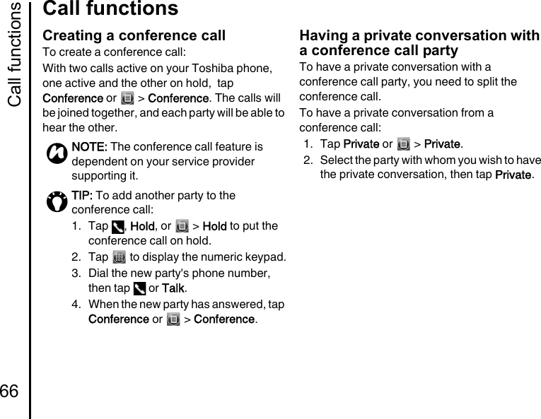 Call functions66Call functionsCreating a conference callTo create a conference call:With two calls active on your Toshiba phone, one active and the other on hold,  tap Conference or   &gt; Conference. The calls will be joined together, and each party will be able to hear the other.Having a private conversation with a conference call partyTo have a private conversation with a conference call party, you need to split the conference call.To have a private conversation from a conference call:1. Tap Private or   &gt; Private.2. Select the party with whom you wish to have the private conversation, then tap Private.NOTE: The conference call feature is dependent on your service provider supporting it.TIP: To add another party to the conference call:1. Tap  , Hold, or   &gt; Hold to put the conference call on hold.2.  Tap   to display the numeric keypad.3.  Dial the new party&apos;s phone number, then tap   or Talk.4.  When the new party has answered, tap Conference or   &gt; Conference.n