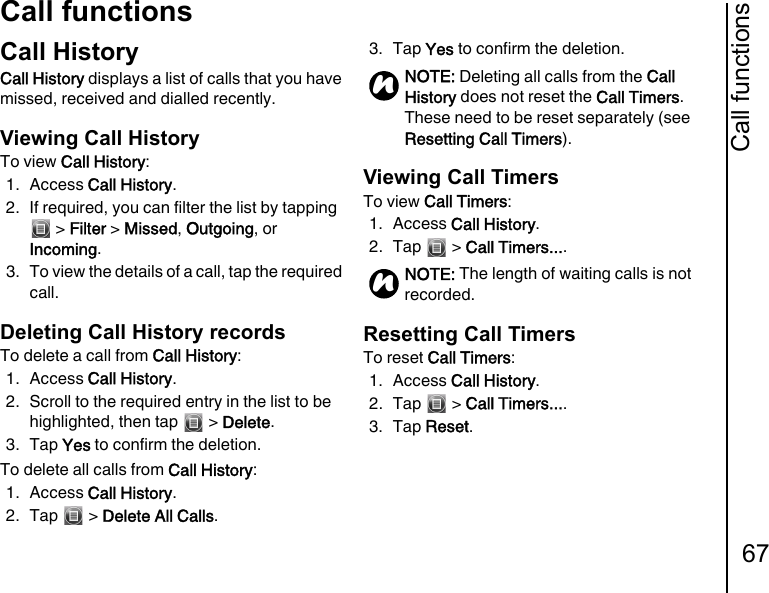 Call functions67Call functionsCall HistoryCall History displays a list of calls that you have missed, received and dialled recently.Viewing Call HistoryTo view Call History:1. Access Call History.2. If required, you can filter the list by tapping  &gt; Filter &gt; Missed, Outgoing, or Incoming.3. To view the details of a call, tap the required call.Deleting Call History recordsTo delete a call from Call History:1. Access Call History.2. Scroll to the required entry in the list to be highlighted, then tap   &gt; Delete.3. Tap Yes to confirm the deletion.To delete all calls from Call History:1. Access Call History.2. Tap  &gt; Delete All Calls.3. Tap Yes to confirm the deletion.Viewing Call TimersTo view Call Timers:1. Access Call History.2. Tap  &gt; Call Timers.... Resetting Call TimersTo reset Call Timers:1. Access Call History.2. Tap  &gt; Call Timers.... 3. Tap Reset.NOTE: Deleting all calls from the Call History does not reset the Call Timers. These need to be reset separately (see Resetting Call Timers).NOTE: The length of waiting calls is not recorded.nn