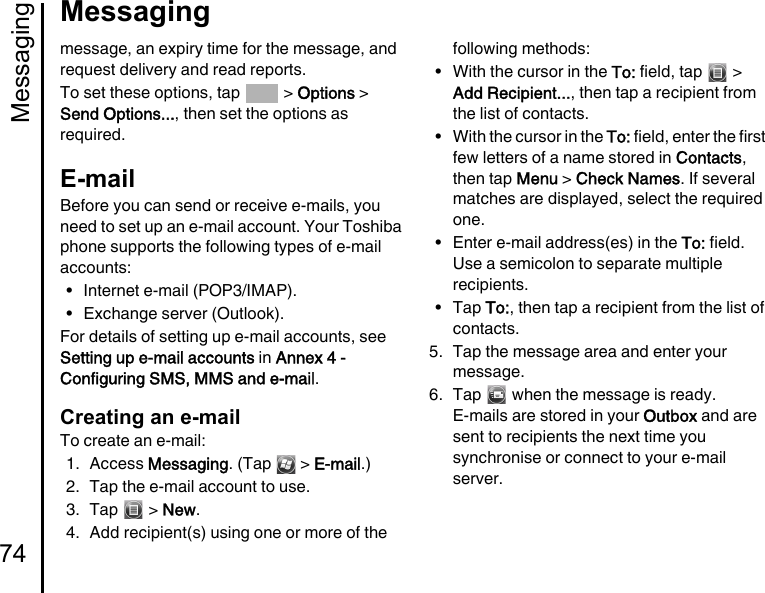 Messaging74Messagingmessage, an expiry time for the message, and request delivery and read reports.To set these options, tap   &gt; Options &gt; Send Options..., then set the options as required.E-mailBefore you can send or receive e-mails, you need to set up an e-mail account. Your Toshiba phone supports the following types of e-mail accounts:• Internet e-mail (POP3/IMAP).• Exchange server (Outlook).For details of setting up e-mail accounts, see Setting up e-mail accounts in Annex 4 - Configuring SMS, MMS and e-mail.Creating an e-mailTo create an e-mail:1. Access Messaging. (Tap   &gt; E-mail.)2. Tap the e-mail account to use.3. Tap  &gt; New.4. Add recipient(s) using one or more of the following methods:• With the cursor in the To: field, tap   &gt; Add Recipient..., then tap a recipient from the list of contacts.• With the cursor in the To: field, enter the first few letters of a name stored in Contacts, then tap Menu &gt; Check Names. If several matches are displayed, select the required one.• Enter e-mail address(es) in the To: field. Use a semicolon to separate multiple recipients.•Tap To:, then tap a recipient from the list of contacts.5. Tap the message area and enter your message.6. Tap   when the message is ready.E-mails are stored in your Outbox and are sent to recipients the next time you synchronise or connect to your e-mail server.