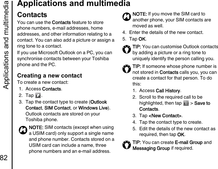 Applications and multimedia82Applications and multimediaContactsYou can use the Contacts feature to store phone numbers, e-mail addresses, home addresses, and other information relating to a contact. You can also add a picture or assign a ring tone to a contact.If you use Microsoft Outlook on a PC, you can synchronise contacts between your Toshiba phone and the PC.Creating a new contactTo create a new contact:1. Access Contacts.2. Tap .3. Tap the contact type to create (Outlook Contact, SIM Contact, or Windows Live). Outlook contacts are stored on your Toshiba phone.4. Enter the details of the new contact.5. Tap OK.NOTE: SIM contacts (except when using a USIM card) only support a single name and phone number. Contacts stored on a USIM card can include a name, three phone numbers and an e-mail address.nNOTE: If you move the SIM card to another phone, your SIM contacts are moved as well.TIP: You can customise Outlook contacts by adding a picture or a ring tone to uniquely identify the person calling you.TIP: If someone whose phone number is not stored in Contacts calls you, you can create a contact for that person. To do this:1. Access Call History.2.  Scroll to the required call to be highlighted, then tap   &gt; Save to Contacts.3. Tap &lt;New Contact&gt;.4.  Tap the contact type to create.5.  Edit the details of the new contact as required, then tap OK.TIP: You can create E-mail Group and Messaging Group if required.n
