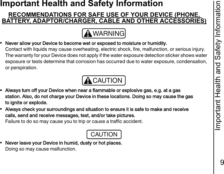 Important Health and Safety Information9Important Health and Safety InformationRECOMMENDATIONS FOR SAFE USE OF YOUR DEVICE (PHONE, BATTERY, ADAPTOR/CHARGER, CABLE AND OTHER ACCESSORIES)•Never allow your Device to become wet or exposed to moisture or humidity.Contact with liquids may cause overheating, electric shock, fire, malfunction, or serious injury.The warranty for your Device does not apply if the water exposure detection sticker shows water exposure or tests determine that corrosion has occurred due to water exposure, condensation, or perspiration.• Always turn off your Device when near a flammable or explosive gas, e.g. at a gas station. Also, do not charge your Device in these locations. Doing so may cause the gas to ignite or explode.•Always check your surroundings and situation to ensure it is safe to make and receive calls, send and receive messages, text, and/or take pictures.Failure to do so may cause you to trip or cause a traffic accident.•Never leave your Device in humid, dusty or hot places. Doing so may cause malfunction.!WARNING!CAUTIONCAUTION