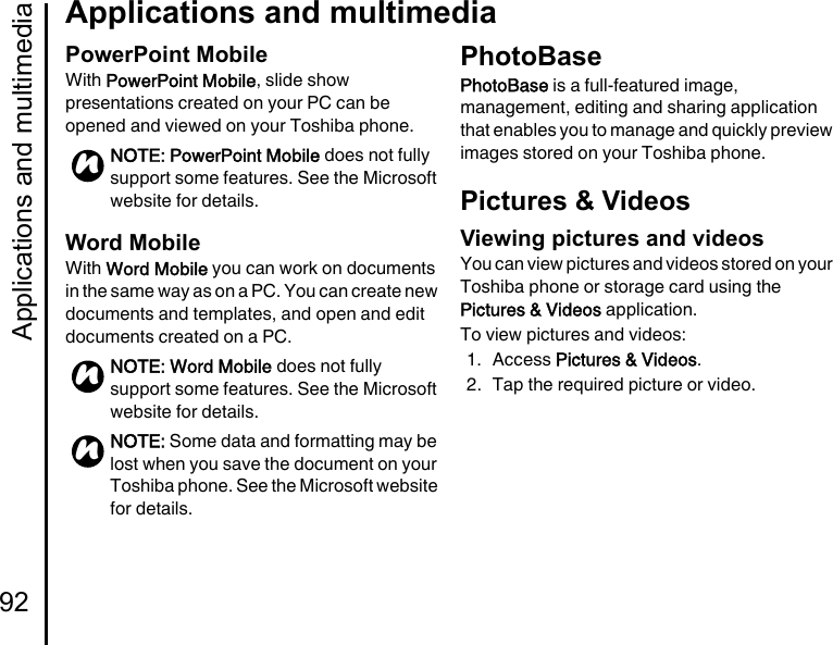 Applications and multimedia92Applications and multimediaPowerPoint MobileWith PowerPoint Mobile, slide show presentations created on your PC can be opened and viewed on your Toshiba phone.Word MobileWith Word Mobile you can work on documents in the same way as on a PC. You can create new documents and templates, and open and edit documents created on a PC.PhotoBasePhotoBase is a full-featured image, management, editing and sharing application that enables you to manage and quickly preview images stored on your Toshiba phone.Pictures &amp; VideosViewing pictures and videosYou can view pictures and videos stored on your Toshiba phone or storage card using the Pictures &amp; Videos application.To view pictures and videos:1. Access Pictures &amp; Videos.2. Tap the required picture or video.NOTE: PowerPoint Mobile does not fully support some features. See the Microsoft website for details.NOTE: Word Mobile does not fully support some features. See the Microsoft website for details.NOTE: Some data and formatting may be lost when you save the document on your Toshiba phone. See the Microsoft website for details.nnn
