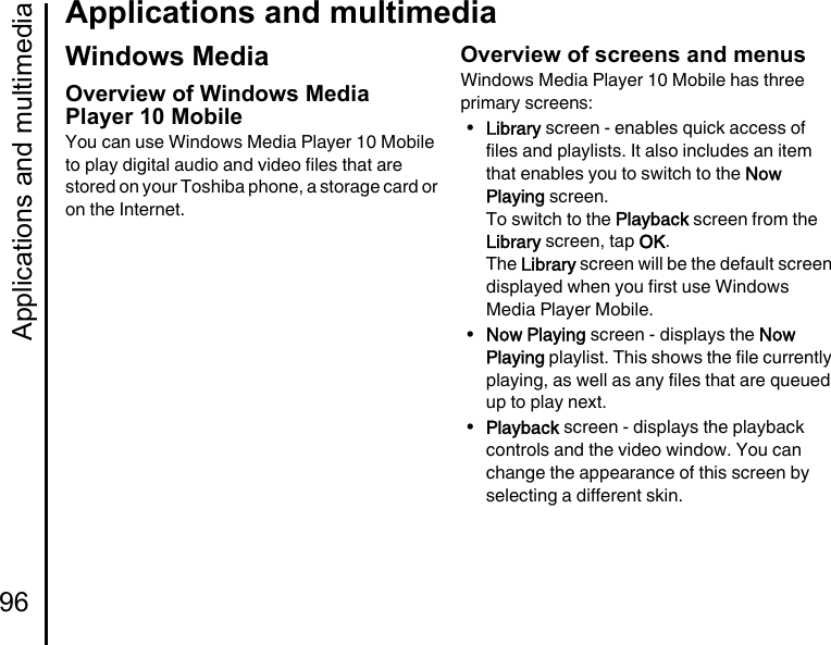 Applications and multimedia96Applications and multimediaWindows MediaOverview of Windows Media Player 10 MobileYou can use Windows Media Player 10 Mobile to play digital audio and video files that are stored on your Toshiba phone, a storage card or on the Internet.Overview of screens and menusWindows Media Player 10 Mobile has three primary screens:•Library screen - enables quick access of files and playlists. It also includes an item that enables you to switch to the Now Playing screen.To switch to the Playback screen from the Library screen, tap OK.The Library screen will be the default screen displayed when you first use Windows Media Player Mobile.•Now Playing screen - displays the Now Playing playlist. This shows the file currently playing, as well as any files that are queued up to play next.•Playback screen - displays the playback controls and the video window. You can change the appearance of this screen by selecting a different skin.