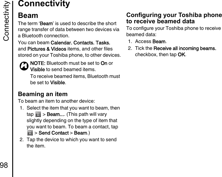 Connectivity98ConnectivityConnectivityBeamThe term ‘Beam’ is used to describe the short range transfer of data between two devices via a Bluetooth connection.You can beam Calendar, Contacts, Tasks, and Pictures &amp; Videos items, and other files stored on your Toshiba phone, to other devices.Beaming an itemTo beam an item to another device:1. Select the item that you want to beam, then tap  &gt; Beam.... (This path will vary slightly depending on the type of item that you want to beam. To beam a contact, tap  &gt; Send Contact &gt; Beam.)2. Tap the device to which you want to send the item.Configuring your Toshiba phone to receive beamed dataTo configure your Toshiba phone to receive beamed data:1. Access Beam.2. Tick the Receive all incoming beams. checkbox, then tap OK.NOTE: Bluetooth must be set to On or Visible to send beamed items.To receive beamed items, Bluetooth must be set to Visible.n