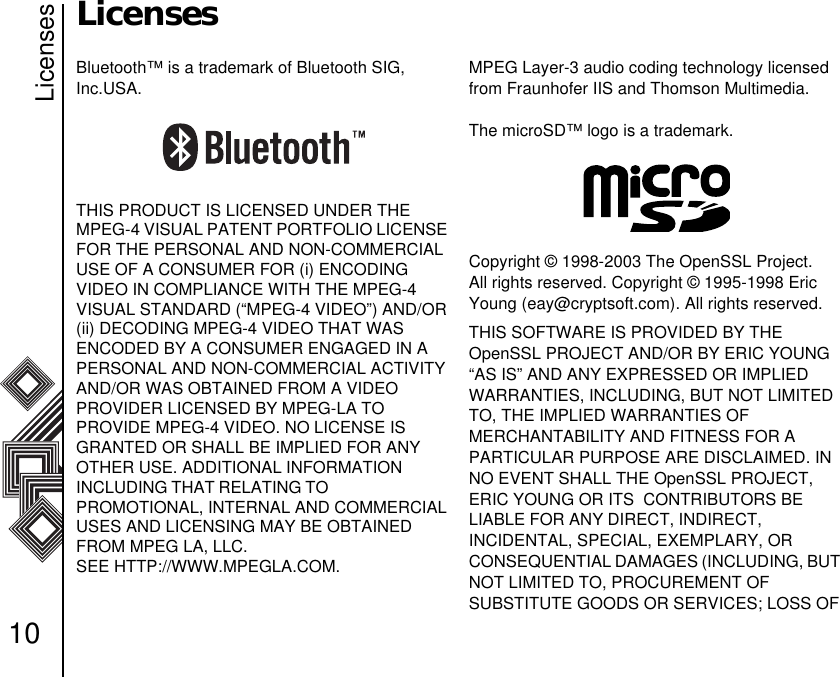 Licenses10LicensesBluetooth™ is a trademark of Bluetooth SIG, Inc.USA.THIS PRODUCT IS LICENSED UNDER THE MPEG-4 VISUAL PATENT PORTFOLIO LICENSE FOR THE PERSONAL AND NON-COMMERCIAL USE OF A CONSUMER FOR (i) ENCODING     VIDEO IN COMPLIANCE WITH THE MPEG-4    VISUAL STANDARD (“MPEG-4 VIDEO”) AND/OR (ii) DECODING MPEG-4 VIDEO THAT WAS        ENCODED BY A CONSUMER ENGAGED IN A PERSONAL AND NON-COMMERCIAL ACTIVITY AND/OR WAS OBTAINED FROM A VIDEO      PROVIDER LICENSED BY MPEG-LA TO            PROVIDE MPEG-4 VIDEO. NO LICENSE IS GRANTED OR SHALL BE IMPLIED FOR ANY OTHER USE. ADDITIONAL INFORMATION           INCLUDING THAT RELATING TO                                PROMOTIONAL, INTERNAL AND COMMERCIAL USES AND LICENSING MAY BE OBTAINED FROM MPEG LA, LLC. SEE HTTP://WWW.MPEGLA.COM.MPEG Layer-3 audio coding technology licensed from Fraunhofer IIS and Thomson Multimedia.         The microSD™ logo is a trademark.Copyright © 1998-2003 The OpenSSL Project. All rights reserved. Copyright © 1995-1998 Eric Young (eay@cryptsoft.com). All rights reserved.THIS SOFTWARE IS PROVIDED BY THE    OpenSSL PROJECT AND/OR BY ERIC YOUNG “AS IS” AND ANY EXPRESSED OR IMPLIED WARRANTIES, INCLUDING, BUT NOT LIMITED TO, THE IMPLIED WARRANTIES OF                 MERCHANTABILITY AND FITNESS FOR A     PARTICULAR PURPOSE ARE DISCLAIMED. IN NO EVENT SHALL THE OpenSSL PROJECT, ERIC YOUNG OR ITS  CONTRIBUTORS BE         LIABLE FOR ANY DIRECT, INDIRECT,                   INCIDENTAL, SPECIAL, EXEMPLARY, OR     CONSEQUENTIAL DAMAGES (INCLUDING, BUT NOT LIMITED TO, PROCUREMENT OF             SUBSTITUTE GOODS OR SERVICES; LOSS OF 